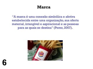 Marca

    “A marca é uma conexão simbólica e afetiva
    estabelecida entre uma organização, sua oferta
    material, intangível e aspiracional e as pessoas
        para as quais se destina” (Perez, 2007).




6
 