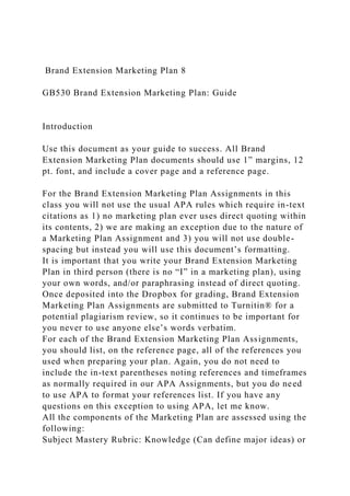 Brand Extension Marketing Plan 8
GB530 Brand Extension Marketing Plan: Guide
Introduction
Use this document as your guide to success. All Brand
Extension Marketing Plan documents should use 1” margins, 12
pt. font, and include a cover page and a reference page.
For the Brand Extension Marketing Plan Assignments in this
class you will not use the usual APA rules which require in-text
citations as 1) no marketing plan ever uses direct quoting within
its contents, 2) we are making an exception due to the nature of
a Marketing Plan Assignment and 3) you will not use double-
spacing but instead you will use this document’s formatting.
It is important that you write your Brand Extension Marketing
Plan in third person (there is no “I” in a marketing plan), using
your own words, and/or paraphrasing instead of direct quoting.
Once deposited into the Dropbox for grading, Brand Extension
Marketing Plan Assignments are submitted to Turnitin® for a
potential plagiarism review, so it continues to be important for
you never to use anyone else’s words verbatim.
For each of the Brand Extension Marketing Plan Assignments,
you should list, on the reference page, all of the references you
used when preparing your plan. Again, you do not need to
include the in-text parentheses noting references and timeframes
as normally required in our APA Assignments, but you do need
to use APA to format your references list. If you have any
questions on this exception to using APA, let me know.
All the components of the Marketing Plan are assessed using the
following:
Subject Mastery Rubric: Knowledge (Can define major ideas) or
 