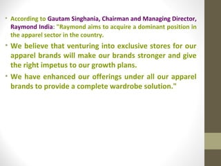 • According to Gautam Singhania, Chairman and Managing Director,
  Raymond India: "Raymond aims to acquire a dominant position in
  the apparel sector in the country.
• We believe that venturing into exclusive stores for our
  apparel brands will make our brands stronger and give
  the right impetus to our growth plans.
• We have enhanced our offerings under all our apparel
  brands to provide a complete wardrobe solution."
 