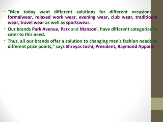 • "Men today want different solutions for different occasions -
  formalwear, relaxed work wear, evening wear, club wear, traditional
  wear, travel wear as well as sportswear.
• Our brands Park Avenue, Parx and Manzoni, have different categories to
  cater to this need.
• Thus, all our brands offer a solution to changing men's fashion needs at
  different price points," says Shreyas Joshi, President, Raymond Apparel.
 