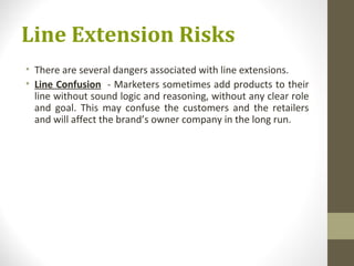 Line Extension Risks
• There are several dangers associated with line extensions.
• Line Confusion - Marketers sometimes add products to their
  line without sound logic and reasoning, without any clear role
  and goal. This may confuse the customers and the retailers
  and will affect the brand’s owner company in the long run.
 