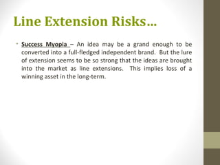 Line Extension Risks…
• Success Myopia – An idea may be a grand enough to be
  converted into a full-fledged independent brand. But the lure
  of extension seems to be so strong that the ideas are brought
  into the market as line extensions. This implies loss of a
  winning asset in the long-term.
 