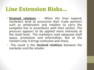 Line Extension Risks…
• Strained relations - When the lines expand,
  marketers tend to pressurize their trade partners
  such as wholesalers and retailers to carry the
  complete line in accordance with their wishes. The
  pressure appears to be applied more intensely at
  the retail level. The marketers seek adequate shelf
  space, promotion and information. But at the
  retailers end, it brings confusion and chaos.
• The result is the strained relations between the
  marketer and the retailer.
 