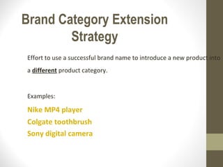 Brand Category Extension
        Strategy
Effort to use a successful brand name to introduce a new product into
a different product category.


Examples:

Nike MP4 player
Colgate toothbrush
Sony digital camera
 
