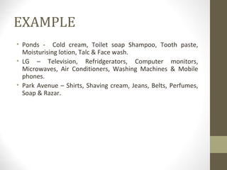 EXAMPLE
• Ponds - Cold cream, Toilet soap Shampoo, Tooth paste,
  Moisturising lotion, Talc & Face wash.
• LG – Television, Refridgerators, Computer monitors,
  Microwaves, Air Conditioners, Washing Machines & Mobile
  phones.
• Park Avenue – Shirts, Shaving cream, Jeans, Belts, Perfumes,
  Soap & Razar.
 
