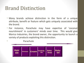 Brand Distinction
• Many brands achieve distinction in the form of a unique
  attribute, benefit or feature which gets uniquely associated with
  the brand.
• For instance, Parachute may have expertise of ‘coconut
  nourishment’ in customers’ minds over time. This would give
  Marico Industries, the brand owner, the opportunity to launch a
  variety of products exploiting this distinction.
•               Parachute


       Hair                     Cooking   Baby   Baby
              Shampoo   Cream
       Oil                        Oil     Soap    Oil
 