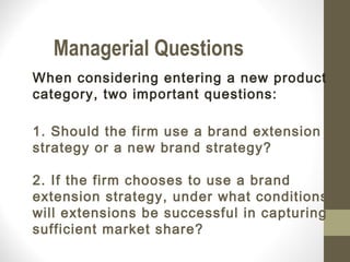Managerial Questions
When considering entering a new product
category, two important questions:

1. Should the firm use a brand extension
strategy or a new brand strategy?

2. If the firm chooses to use a brand
extension strategy, under what conditions
will extensions be successful in capturing
sufficient market share?
 