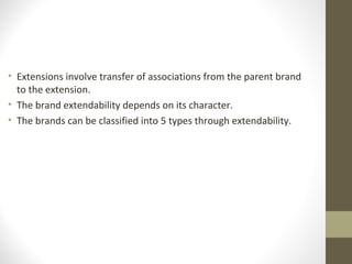 • Extensions involve transfer of associations from the parent brand
  to the extension.
• The brand extendability depends on its character.
• The brands can be classified into 5 types through extendability.
 