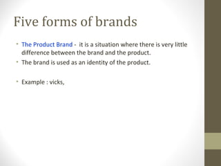 Five forms of brands
• The Product Brand - it is a situation where there is very little
  difference between the brand and the product.
• The brand is used as an identity of the product.

• Example : vicks,
 