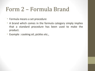 Form 2 – Formula Brand
• Formula means a set procedure
• A brand which comes in the formula category simply implies
  that a standard procedure has been used to make the
  product.
• Example : cooking oil, pickles etc.,
 