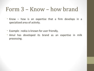 Form 3 – Know – how brand
• Know – how is an expertise that a firm develops in a
  specialized area of activity.

• Example : nokia is known for user friendly.
• Amul has developed its brand as an expertise in milk
  processing.
 
