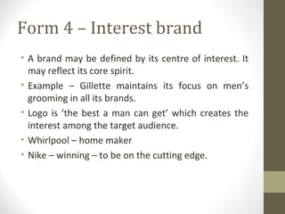 Form 4 – Interest brand
• A brand may be defined by its centre of interest. It
  may reflect its core spirit.
• Example – Gillette maintains its focus on men’s
  grooming in all its brands.
• Logo is ‘the best a man can get’ which creates the
  interest among the target audience.
• Whirlpool – home maker
• Nike – winning – to be on the cutting edge.
 