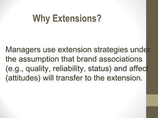 Why Extensions?


Managers use extension strategies under
the assumption that brand associations
(e.g., quality, reliability, status) and affect
(attitudes) will transfer to the extension.
 