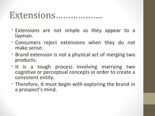 Extensions……………….
• Extensions are not simple as they appear to a
  layman.
• Consumers reject extensions when they do not
  make sense.
• Brand extension is not a physical act of merging two
  products.
• It is a tough process involving marrying two
  cognitive or perceptual concepts in order to create a
  consistent entity.
• Therefore, it must begin with exploring the brand in
  a prospect’s mind.
 