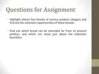 Questions for Assignment
• Highlight atleast five brands of various product category and
  find out the extension opportunities of those brands.

• Find out which brand can be extended far from its present
  product, and which can move just above the extension
  boundary.
 