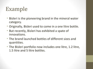Example
• Bisleri is the pioneering brand in the mineral water
  category.
• Originally, Bisleri used to come in a one litre bottle.
• But recently, Bisleri has exhibited a spate of
  innovations.
• The brand launched bottles of different sizes and
  quantities.
• The Bisleri portfolio now includes one litre, 1.2 litre,
  1.5 litre and 5 litre bottles.
 