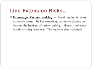 Line Extension Risks…
Encourage Variety seeking – Brand loyalty is every
 marketers dream. By line extension, customers practice and
 become the habitant of variety seeking. Hence it influence
 brand switching behaviours. The loyalty is thus weakened.
 