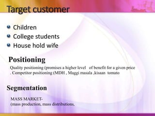 Children
College students
House hold wife
Positioning
Segmentation
MASS MARKET-
(mass production, mass distributions,
Quality positioning (promises a higher level of benefit for a given price
. Competitor positioning (MDH , Maggi masala ,kisaan tomato
 