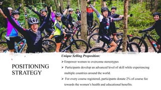 POSITIONING
STRATEGY
Unique Selling Proposition:
 Empower women to overcome stereotypes
 Participants develop an advanced level of skill while experiencing
multiple countries around the world.
 For every course registered, participants donate 2% of course fee
towards the women’s health and educational benefits.
 