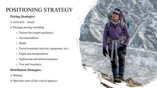 POSITIONING STRATEGY
Pricing Strategies:
 Activities – based
 Package pricing including:
o Tuition fee (expert guidance)
o Accommodation
o Meals
o Travel essentials (activity equipment, etc.)
o Flight and transportation
o Sightseeing and attraction passes
o Visa and Insurance
Distribution Strategies:
 Website
 Specialty store (Like a travel agency)
 
