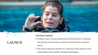 LAUNCH
Advertising Campaign:
 Evoking a sense of women empowerment with the help of our influencer
who joins the course and gives a positive testimonial of her experience
with us.
 This will be expressed in the form of a video and will be shared on social
media platforms like YouTube, Facebook and Instagram.
 