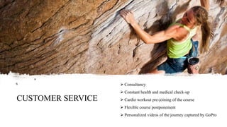 CUSTOMER SERVICE
 Consultancy
 Constant health and medical check-up
 Cardio workout pre-joining of the course
 Flexible course postponement
 Personalized videos of the journey captured by GoPro
 