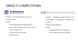 DIRECT COMPETITORS
 Tagline – “Designing around interests, tastes
and budget, to destinations throughout the
world”.
 Origin: United Kingdom
 About:
o Creating tailored travel experiences
o Travel with an experience of luxury
 Tagline – “One World deserves more you”.
 Origin: Toronto
 About:
o “Best small group adventure operator”
o Best suited for people who want to step out
of their comfort zone
o Focuses only on one country
o Multisport tours
 