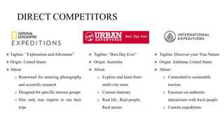  Tagline: “Exploration and Adventure”
 Origin: United States
 About:
o Renowned for amazing photography
and scientific research
o Designed for specific interest groups
o Hire only true experts to run their
trips
 Tagline: “Best.Day.Ever”
 Origin: Australia
 About:
o Explore and learn from
multi-city tours
o Custom itinerary
o Real life , Real people,
Real stories
DIRECT COMPETITORS
 Tagline: Discover your True Nature
 Origin: Alabama, United States
 About:
o Committed to sustainable
tourism
o Focusses on authentic
interactions with local people
o Custom expeditions
 