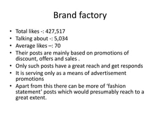 Brand factory
• Total likes -: 427,517
• Talking about -: 5,034
• Average likes –: 70
• Their posts are mainly based on promotions of
discount, offers and sales .
• Only such posts have a great reach and get responds
• It is serving only as a means of advertisement
promotions
• Apart from this there can be more of ‘fashion
statement’ posts which would presumably reach to a
great extent.
 