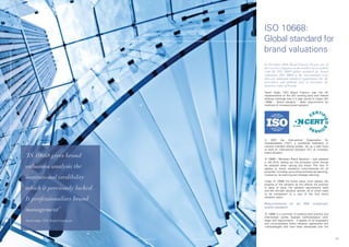 ISO	10668:	
                                                                                                 Global standard for
                                                                                                 brand valuations
                                                                                                 In December 2010, Brand Finance became one of
                                                                                                 the very few companies in the world to be accredited
                                                                                                 with the ISO 10668 global standard for brand
                                                                                                 valuations. ISO 10668 is the international norm
                                                                                                 that sets minimum standard requirements for the
                                                                                                 procedures and methods used to determine the
                                                                                                 monetary value of brands.

                                                                                                 David Haigh, CEO Brand Finance, was the UK
                                                                                                 representative on the ISO working party and chaired
                                                                                                 drafting meetings over a 2 year period to shape ISO
                                                                                                 10668 – ‘Brand valuation – Basic requirements for
                                                                                                 methods of monetary brand valuation’.




                                                                                                 In 2007 the International Organization for
                                                                                                 Standardization (‘ISO’), a worldwide federation of
                                                                                                 national standard setting bodies, set up a task force
                                                                                                 to draft an International Standard (‘IS’) on monetary
                                                                                                 brand valuation.
     ‘IS 10668 gives brand                                                                       IS	10668	–	Monetary	Brand	Valuation	–	was	released	
                                                                                                 in Q4 2010, setting out the principles which should
     valuation analysis the                                                                      be adopted when valuing any brand. The new IS
                                                                                                 applies to brand valuations commissioned for all
                                                                                                 purposes,	including:	accounting	and	financial	reporting,	
                                                                                                 insolvency, tax planning and strategic planning.
     institutional credibility
                                                                                                 Under IS 10668 the brand valuer must declare the
                                                                                                 purpose of the valuation as this affects the premise
     which it previously lacked.                                                                 or basis of value, the valuation assumptions used
                                                                                                 and the ultimate valuation opinion, all of which need
                                                                                                 to	 be	 transparent	 to	 a	 user	 of	 the	 final	 brand	

     It professionalises brand                                                                   valuation report.

                                                                                                 Requirements of             an    ISO     compliant
                                                                                                 brand valuation
     management’
                                                                                                 IS 10668 is a summary of existing best practice and
                                                                                                 intentionally avoids detailed methodological work
     David Haigh, CEO, Brand Finance plc                                                         steps and requirements. It applies to all proprietary
                                                                                                 and non-proprietary brand valuation approaches and
                                                                                                 methodologies that have been developed over the



45                                         © Brand Finance plc 2011   © Brand Finance plc 2011                                                               46
 