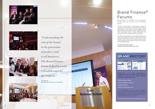 Brand Finance ®
                                                                                             Forums
                                                                                             Brand Finance is committed to the development
                                                                                             of theoretical and practical issues surrounding
                                                                                             brands.

                                                                                             As part of this process, we organise a series of
                                                                                             events and forums around the world where leading
                                                                                             practitioners in the area of brand strategy, brand
                                                                                             building and brand valuation come together to share
                                                                                             their experiences and to better understand the
                                                                                             process by which valuable brands are created.

                                                                                             The Brand Finance Forum has progressively become
     “Understanding the                                                                      one of the definitive events in the area of brand
                                                                                             valuation and should not be missed by anyone who
                                                                                             is serious about maximising the value of their brands

     role of the brand                                                                       and intangible assets.

                                                                                             To find out more visit
                                                                                             www.brandfinanceforum.com
     in the generation
     of profit is vital
     to all businesses.
     The Brand Finance
     Forum helped to create
     a breakthrough for
                                                                                             Brandirectory is an online encyclopedia of
                                                                                             brands where financial results, visual identities,
     my company.”                                                                            trademark histories and the latest marketing
                                                                                             news are compiled and shared.

     Ex-Chairman,                                                                            • Brand league tables
     Shell Brands International, Switzerland                                                 • Brand valuation reports
                                                                                             • Brand profiles
                                                                                             • Brand comparison tool

                                                                                             It is an invaluable resource for brand managers,
                                                                                             offering detailed brand profiles and comparative
                                                                                             analysis across all major commercial sectors. Our
                                                                                             league tables are the most comprehensive table of
                                                                                             published brand values in the world.

                                                                                             To find out more visit www.brandirectory.com




59                                     © Brand Finance plc 2011   © Brand Finance plc 2011                                                           60
 