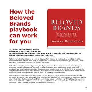 How the
Beloved
Brands
playbook
can work
for you
It takes a fundamentally sound
marketer to figure out how to win
with brand love in this crazy cluttered world of brands. The fundamentals of
brand management matter more now than ever.
Today’s marketers have become so busy, as they run from meeting to meeting, they have become a little
overwhelmed and confused. They have no time to think. Marketing has become about ‘get stuff done,’ never
taking the time to stop and ask if it is the right stuff to do.
To build a relationship, you must genuinely court your consumer. To move your consumer from stranger to
friend and onto the forever stage, you need to think all the time. With the focus on access to big data,
marketers are drowning in so much data they do not even have the time to sort through it all to produce the
analytical stories that help to make decisions. Marketers are so overwhelmed by the breadth of media choices
and the pressure to be everywhere that the quality of the execution has suffered.
If marketers do not love the work they create, how can they ever expect the consumer to love the brand?
My goal in writing this book is to make you a smarter brand leader so your brand can win in the market. I know
your role and the challenges you face. I have been in your shoes. I will share everything I have learned in my
20 years in the trenches of brand management. I want to help you be successful. This book is intended as an
actionable “make it happen” playbook, not a theory or opinion book.
!11
Beloved Brands is available
 