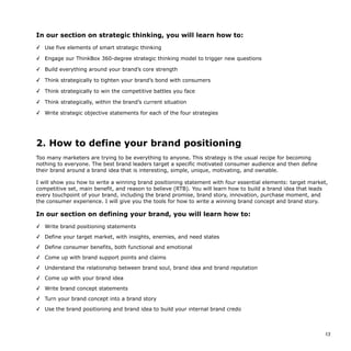 In our section on strategic thinking, you will learn how to:
✓ Use five elements of smart strategic thinking
✓ Engage our ThinkBox 360-degree strategic thinking model to trigger new questions
✓ Build everything around your brand’s core strength
✓ Think strategically to tighten your brand’s bond with consumers
✓ Think strategically to win the competitive battles you face
✓ Think strategically, within the brand’s current situation
✓ Write strategic objective statements for each of the four strategies
2. How to define your brand positioning
Too many marketers are trying to be everything to anyone. This strategy is the usual recipe for becoming
nothing to everyone. The best brand leaders target a specific motivated consumer audience and then define
their brand around a brand idea that is interesting, simple, unique, motivating, and ownable.
I will show you how to write a winning brand positioning statement with four essential elements: target market,
competitive set, main benefit, and reason to believe (RTB). You will learn how to build a brand idea that leads
every touchpoint of your brand, including the brand promise, brand story, innovation, purchase moment, and
the consumer experience. I will give you the tools for how to write a winning brand concept and brand story.
In our section on defining your brand, you will learn how to:
✓ Write brand positioning statements
✓ Define your target market, with insights, enemies, and need states
✓ Define consumer benefits, both functional and emotional
✓ Come up with brand support points and claims
✓ Understand the relationship between brand soul, brand idea and brand reputation
✓ Come up with your brand idea
✓ Write brand concept statements
✓ Turn your brand concept into a brand story
✓ Use the brand positioning and brand idea to build your internal brand credo
!13
 