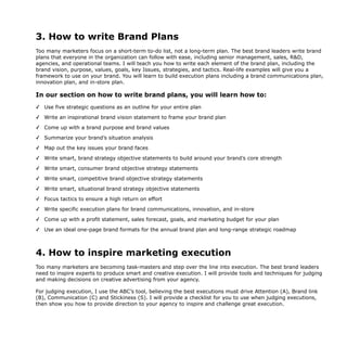 3. How to write Brand Plans
Too many marketers focus on a short-term to-do list, not a long-term plan. The best brand leaders write brand
plans that everyone in the organization can follow with ease, including senior management, sales, R&D,
agencies, and operational teams. I will teach you how to write each element of the brand plan, including the
brand vision, purpose, values, goals, key Issues, strategies, and tactics. Real-life examples will give you a
framework to use on your brand. You will learn to build execution plans including a brand communications plan,
innovation plan, and in-store plan.
In our section on how to write brand plans, you will learn how to:
✓ Use five strategic questions as an outline for your entire plan
✓ Write an inspirational brand vision statement to frame your brand plan
✓ Come up with a brand purpose and brand values
✓ Summarize your brand’s situation analysis
✓ Map out the key issues your brand faces
✓ Write smart, brand strategy objective statements to build around your brand’s core strength
✓ Write smart, consumer brand objective strategy statements
✓ Write smart, competitive brand objective strategy statements
✓ Write smart, situational brand strategy objective statements
✓ Focus tactics to ensure a high return on effort
✓ Write specific execution plans for brand communications, innovation, and in-store
✓ Come up with a profit statement, sales forecast, goals, and marketing budget for your plan
✓ Use an ideal one-page brand formats for the annual brand plan and long-range strategic roadmap
4. How to inspire marketing execution
Too many marketers are becoming task-masters and step over the line into execution. The best brand leaders
need to inspire experts to produce smart and creative execution. I will provide tools and techniques for judging
and making decisions on creative advertising from your agency.
For judging execution, I use the ABC’s tool, believing the best executions must drive Attention (A), Brand link
(B), Communication (C) and Stickiness (S). I will provide a checklist for you to use when judging executions,
then show you how to provide direction to your agency to inspire and challenge great execution.
 