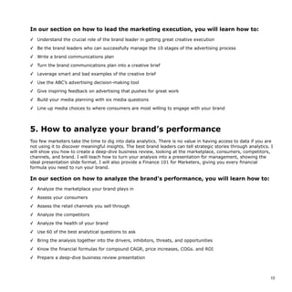 In our section on how to lead the marketing execution, you will learn how to:
✓ Understand the crucial role of the brand leader in getting great creative execution
✓ Be the brand leaders who can successfully manage the 10 stages of the advertising process
✓ Write a brand communications plan
✓ Turn the brand communications plan into a creative brief
✓ Leverage smart and bad examples of the creative brief
✓ Use the ABC’s advertising decision-making tool
✓ Give inspiring feedback on advertising that pushes for great work
✓ Build your media planning with six media questions
✓ Line up media choices to where consumers are most willing to engage with your brand
5. How to analyze your brand’s performance
Too few marketers take the time to dig into data analytics. There is no value in having access to data if you are
not using it to discover meaningful insights. The best brand leaders can tell strategic stories through analytics. I
will show you how to create a deep-dive business review, looking at the marketplace, consumers, competitors,
channels, and brand. I will teach how to turn your analysis into a presentation for management, showing the
ideal presentation slide format. I will also provide a Finance 101 for Marketers, giving you every financial
formula you need to run your brand.
In our section on how to analyze the brand’s performance, you will learn how to:
✓ Analyze the marketplace your brand plays in
✓ Assess your consumers
✓ Assess the retail channels you sell through
✓ Analyze the competitors
✓ Analyze the health of your brand
✓ Use 60 of the best analytical questions to ask
✓ Bring the analysis together into the drivers, inhibitors, threats, and opportunities
✓ Know the financial formulas for compound CAGR, price increases, COGs. and ROI
✓ Prepare a deep-dive business review presentation
!15
 