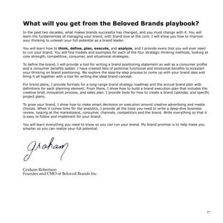 What will you get from the Beloved Brands playbook?
In the past two decades, what makes brands successful has changed, and you must change with it. You will
learn the fundamentals of managing your brand, with brand love at the core. I will show you how to improve
your thinking to unleash your full potential as a brand leader.
You will learn how to think, define, plan, execute, and analyze, and I provide every tool you will ever need
to run your brand. You will find models and examples for each of the four strategic thinking methods, looking at
core strength, competitive, consumer, and situational strategies.
To define the brand, I will provide a tool for writing a brand positioning statement as well as a consumer profile
and a consumer benefits ladder. I have created lists of potential functional and emotional benefits to kickstart
your thinking on brand positioning. We explore the step-by-step process to come up with your brand idea and
bring it all together with a tool for writing the ideal brand concept.
For brand plans, I provide formats for a long-range brand strategy roadmap and the annual brand plan with
definitions for each planning element. From there, I show how to build a brand execution plan that includes the
creative brief, innovation process, and sales plan. I provide tools for how to create a brand calendar, and specific
project plans.
To grow your brand, I show how to make smart decisions on execution around creative advertising and media
choices. When it comes time for the analytics, I provide all the tools you need to write a deep-dive business
review, looking at the marketplace, consumer, channels, competitors and the brand. Write everything so that it
is easy to follow and implement for your brand.
You will learn everything you need to know so you can run your brand. My brand promise is to help make you
smarter so you can realize your full potential.
Graham Robertson
Founder and CMO of Beloved Brands Inc.
!17
 