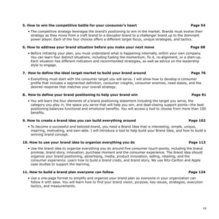 5. How to win the competitive battle for your consumer’s heart Page 54
• The competitive strategy leverages the brand’s positioning to win in the market. Brands must evolve their
strategy as they move from a craft brand to a disruptor brand to a challenger brand up to the dominant
power player. Each of the four choices offers a different target focus, unique strategies, and tactics.
6. How to address your brand situation before you make your next move Page 68
• Before initiating your plan, you must understand what is happening internally, within your own company.
You can learn four distinct situations, including fueling the momentum, fix it, re-alignment, or a start-up.
Each situation has different indicators and recommended strategies, as well as advice on the leadership
style to engage.
7. How to define the ideal target market to build your brand around Page 76
• Everything must start with the consumer target you will serve. I will show how to develop a consumer
profile that includes a segmented definition, consumer insights, consumer enemies, need states, and the
desired response that matches your overall strategy.
8. How to define your brand positioning to help your brand win Page 91
• You will learn the four elements of a brand positioning statement including the target you serve, the
category you play in, the space you serve that will help you win, and deal-closing support points—the best
positioning balances functional and emotional benefits. You will access a tool to choose from more than 100
benefits.
9. How to create a brand idea you can build everything around Page 102
• To become a successful and beloved brand, you need a Brand Idea that is interesting, simple, unique,
inspiring, motivating, and own-able. I will introduce a tool to help build your Brand Idea, and how to build a
winning brand concept.
10. How to use your brand idea to organize everything you do Page 113
• Use the brand idea to organize everything you do around five consumer touch-points, including the brand
promise, brand story, innovation, purchase moment and the consumer experience. The brand idea should
organize your brand positioning, advertising, media, product innovation, selling, retailing, and the
consumer experience. Learn how to build a brand credo, and brand story. We use Ritz-Carlton and Apple
case studies to support the learning.
11. How to build a brand plan everyone can follow Page 124
• Use a one-page format to simplify and organize your brand plan so everyone in your organization can
follow it with ease. You will learn how to find your brand vision, purpose, key issues, strategies, execution
tactics, and measurements.
!19
 