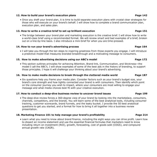 12. How to build your brand’s execution plans Page 142
• Once you draft your brand plan, it is time to build separate execution plans with crystal clear strategies for
those who will execute on your brand's behalf. I will show how to complete a brand communication plan,
execution plan, and sales plan.
13. How to write a creative brief to set up brilliant execution Page 151
• The bridge between your brand plan and marketing execution is the creative brief. I will show how to write
a world-class brief using a recommended format. We will review smart and bad examples of a brief, broken
out on a line-by-line basis. I also introduce a mini-brief for when you are time-pressed.
14. How to run your brand’s advertising process Page 164
• I will take you through the ten steps to inspiring greatness from those experts you engage. I will introduce
a predictive model that measures branded breakthrough and a motivating message to consumers.
15. How to make advertising decisions using our ABC’s model Page 172
• This section outlines principles for achieving Attention, Brand link, Communication, and Stickiness—the
model I call the ABC’s. I will show examples of some of the best ads in the history of branding, to support
those principles. I hope it will challenge your thinking about your brand’s advertising.
16. How to make media decisions to break through the cluttered media world Page 187
• Six questions help you frame your media plan. Consider factors such as your brand's budget size, your
brand's core strength and how tightly connected your brand is with consumers. Then identify which point
on the consumer journey you wish to impact, where your consumers are most willing to engage your
message and what media choices best fit with your creative execution.
17. How to conduct a deep-dive business review to uncover brand issues Page 199
• The deep-dive review forces a 360-degree view of your brand by looking into the marketplace, consumers,
channels, competitors, and the brands. You will learn some of the best analytical tools, including consumer
tracking, customer scorecards, brand funnels, and the leaky bucket. I provide the 50 best analytical
questions to get you started, and a format for how to bring it all together into a business review
presentation.
18. Marketing Finance 101 to help manage your brand’s profitability Page 214
• Learn what you need to know about brand finance, including the eight ways you can drive profit. Learn how
to dissect an income statement and use the essential financial formulas that marketers need to know
including return on investment (ROI), growth, forecasting, cost of goods sold (COGS), and compound
annual growth rate (CAGR).
 