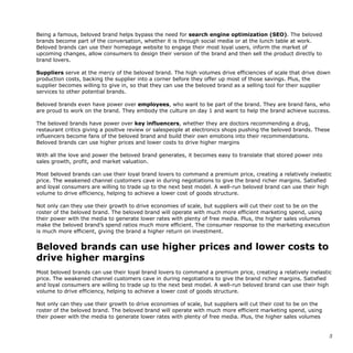 Being a famous, beloved brand helps bypass the need for search engine optimization (SEO). The beloved
brands become part of the conversation, whether it is through social media or at the lunch table at work.
Beloved brands can use their homepage website to engage their most loyal users, inform the market of
upcoming changes, allow consumers to design their version of the brand and then sell the product directly to
brand lovers.
Suppliers serve at the mercy of the beloved brand. The high volumes drive efficiencies of scale that drive down
production costs, backing the supplier into a corner before they offer up most of those savings. Plus, the
supplier becomes willing to give in, so that they can use the beloved brand as a selling tool for their supplier
services to other potential brands.
Beloved brands even have power over employees, who want to be part of the brand. They are brand fans, who
are proud to work on the brand. They embody the culture on day 1 and want to help the brand achieve success.
The beloved brands have power over key influencers, whether they are doctors recommending a drug,
restaurant critics giving a positive review or salespeople at electronics shops pushing the beloved brands. These
influencers become fans of the beloved brand and build their own emotions into their recommendations.
Beloved brands can use higher prices and lower costs to drive higher margins
With all the love and power the beloved brand generates, it becomes easy to translate that stored power into
sales growth, profit, and market valuation.
Most beloved brands can use their loyal brand lovers to command a premium price, creating a relatively inelastic
price. The weakened channel customers cave in during negotiations to give the brand richer margins. Satisfied
and loyal consumers are willing to trade up to the next best model. A well-run beloved brand can use their high
volume to drive efficiency, helping to achieve a lower cost of goods structure.
Not only can they use their growth to drive economies of scale, but suppliers will cut their cost to be on the
roster of the beloved brand. The beloved brand will operate with much more efficient marketing spend, using
their power with the media to generate lower rates with plenty of free media. Plus, the higher sales volumes
make the beloved brand’s spend ratios much more efficient. The consumer response to the marketing execution
is much more efficient, giving the brand a higher return on investment.
Beloved brands can use higher prices and lower costs to
drive higher margins
Most beloved brands can use their loyal brand lovers to command a premium price, creating a relatively inelastic
price. The weakened channel customers cave in during negotiations to give the brand richer margins. Satisfied
and loyal consumers are willing to trade up to the next best model. A well-run beloved brand can use their high
volume to drive efficiency, helping to achieve a lower cost of goods structure.
Not only can they use their growth to drive economies of scale, but suppliers will cut their cost to be on the
roster of the beloved brand. The beloved brand will operate with much more efficient marketing spend, using
their power with the media to generate lower rates with plenty of free media. Plus, the higher sales volumes
!5
 