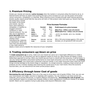 1. Premium Pricing
Simply put, brands can execute a price increase when the market or consumers allow the brand to do so. A
beloved brand will have an easier time pushing through a price increase as it can use the power of its brand
versus consumers, competitors, or channels. When pushing a price increase through retail channel partners,
brands usually require proof that the new price will work or that product costs have gone up. Factors that help
the brand story include
the health of the brand
and market. Use this
tactic when battling a
competitor, in reaction to
sluggish economic
conditions or retail
channel pressure. You can
also use an aggressive
price decrease when you
have a cost advantage,
whether that’s
manufacturing, materials
or distribution. When you
have that cost advantage,
it may make sense to
deploy a lower price to deplete the resources of your competitor.
2. Trading consumers up/down on price
To trade consumers up on price, make sure your brand can carve out a meaningful difference to create a
second or third tier, so consumers can see an apparent reason to move up. Many brands will deploy a good/
better/best approach to pricing. When your brand secures trust or a bond with the consumer, it will be easier to
use your brand reputation and product performance to move loyal consumers up to the next level. Use trading
consumers down, your brand sees a potential unserved market, it can trade consumers down when the move
brings minimal damage to the brand image or reputation. In a tough economy, creating a lower-priced set of
products can be a smarter strategy than lowering the overall price of your main brand. Once the economy
bounces back, you can discontinue the lower-priced product option.
3. Efficiency through lower Cost of goods
Decreasing the cost of goods: There are a few ways to drive down cost of goods (COGs). First, you can use
your brand power and higher volumes to negotiate with suppliers. You can choose to use lower-priced raw
materials, drive process efficiencies, or explore offshore manufacturing. Increasing the cost of goods: The
most significant reason to increase cost of goods (COGs) is when upgrading to a premium market or an added
benefit. Watch out for suppliers trying to pass along costs beyond inflationary rates.
The playbook for how to create
brand your consumers will lov
Trade the consumer up or down
• Trading consumers up on price: Make sure your brand can carve out a meaningful diﬀerence to create
a second or third tier, so consumers can see an apparent reason for wanting to move up. Many brands
will deploy a good/better/best approach to pricing. When your brand secures trust or a bond with the
consumer, it will be easier to use your brand reputation and product performance to move loyal
consumers up to the next level. 

• Trading consumers down: When the brand sees a potential unserved market, it can trade consumers
down when the move will bring minimal damage to the brand image or reputation. In a tough economy,
creating a lower-priced set of products can be a smarter strategy than lowering the overall price of your
main brand. Once the economy bounces back, you can discontinue the lower-priced product option.
Current New
Price $2.50 $2.75
COGs 1.00 1.00
Margin 1.50 1.75
Margin % 60% 64%
Unit Forcast 100,000 90,000
Revenue $250,000 $247,500
Profit $150,000 $157,500
Proﬁt impact of a price increase
((New Price - COGs) x new unit volume)
MINUS ((Old Price - COGs) x old unit volume)
= ((2.75-1.0) x 90,000) - ((2.5-1.0) x 100,000)

= $7,500

With a 10% price increase against a 10% volume
decrease, you will generate $7,500 more proﬁt.
Price Increase Formulas
 