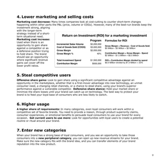 4. Lower marketing and selling costs
Marketing cost decrease: Many times companies look at cost-cutting to counter short-term changes
happening within other parts the P&L (price, volume or COGs). However, many of the best-run brands keep the
investment strong, aligning
with the longer-term
strategy instead of a short-
term situational need.
Marketing cost increase:
Used when there is an
opportunity to gain share
against a competitor or as
a defensive position trying
to hold share. The brand
should see an opportunity
where significant revenue
gains can cover off the
lower profit ratios.
5. Steal competitive users
Offensive share gains: Look to gain share using a significant competitive advantage against an
opportunity in the marketplace, whether that is a first-mover advantage into new technology, an unmet
consumer need, a changing retail channels, or a chance to steal share, using your brand’s superior
performance against a vulnerable competitor. Defensive share stance: Hold your market share or
minimize the share losses until your brand can catch up on technology. The best way to protect your
brand is to feed your loyal base of consumers who are less likely to switch.
6. Higher usage
A higher share of requirements: In many categories, even loyal consumers will work within a
competitive set of favorite brands. You need to provide a reason, through product superiority claims,
consumer experiences, or emotional benefits to persuade loyal consumers to use your brand for every
occasion. Get current users to use more: Look for opportunities with loyal users to create a potential
routine or ritual around your brand.
7. Enter new categories
When your brand has a strong base of loyal consumers, and you see an opportunity to take those
consumers into a new peripheral category, you can open up new revenue streams for your brand.
Make sure the new category fits with the brand idea, and you can transfer elements of your brand
reputation into the new product.
!9
The playbook for how to cre
brand your consumers wil
• Marketing cost decrease: Many times companies look at cost-cutting to counter short-term changes
happening within other parts the P&L (price, volume or COGs). However, many of the best-run brands
keep the investment strong, aligning with the longer-term strategy instead of a short-term situational
need. 

• Marketing cost increase: Used when there is an opportunity to gain share against a competitor or as a
defensive position trying to hold share. The brand should see an opportunity where signiﬁcant revenue
gains can cover oﬀ the lower proﬁt ratios.
Program
Incremental Sales Volume $5,000,000
Cost of Goods Sold (COGS) $3,000,000
Gross Margin $2,000,000
Gross Margin % 40%
Total Investment Spend $1,500,000
Contribution Margin $500,000
Formulas for ROI
Gross Margin = Revenue - Cost of Goods Sold
$5 Million - $3 Million = $2 Million

Contribution Margin = Gross Margin - Spend
$2 Million - $1.5 Million = $0.5 Million 

ROI = Contribution Margin divided by spend
$0.5 Million divided by $1.5 Million = 33%
Return on Investment (ROI) for a marketing investment
 