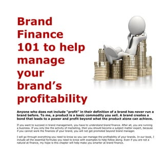Brand
Finance
101 to help
manage
your
brand’s
profitability
Anyone who does not include “profit” in their definition of a brand has never run a
brand before. To me, a product is a basic commodity you sell. A brand creates a
bond that leads to a power and profit beyond what the product alone can achieve.
If you want to succeed in brand management, you have to understand brand finance. After all, you are running
a business. If you only like the activity of marketing, then you should become a subject matter expert, because
if you cannot work the finances of your brand, you will not get promoted beyond brand manager.
I will go through everything you need to know so you can manage the profitability of your brands. In our book, I
include all the essential formulas you need to know with examples to help follow along. Even if you are not a
natural at finance, my hope is this chapter will help make you smarter at brand finance.
 