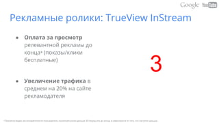 Рекламные ролики: TrueView InStream
● Оплата за просмотр
релевантной рекламы до
конца* (показы/клики
бесплатные)
● Увеличение трафика в
среднем на 20% на сайте
рекламодателя
• Просмотр видео засчитывается если пользователь посмотрел ролик дольше 30 секунд или до конца, в зависимости от того, что наступит раньше.
3
 