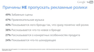 Причины НЕ пропускать рекламные ролики
49% Забавные сцены
47% Привлекательная музыка
43% Показывается лого бренда так, что сразу понятно чей ролик
38% Рассказывается что-то новое о бренде
27% Рассказывается о конкретных особенностях продукта
24% Показывается что-то шокирующее
Вопрос звучал так: Как Вы думаете, что из перечисленного компании должны включить в ролик, чтобы Вы досмотрели рекламу до конца с кнопкой, позволяющей отказаться от просмотра? All
respondents (n=2000)
 