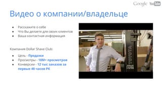 Видео о компании/владельце
● Расскажите о себе
● Что Вы делаете для своих клиентов
● Ваша контактная информация
Компания Dollar Shave Club:
● Цель - Продажи
● Просмотры - 18M+ просмотров
● Конверсии - 12 тыс заказов за
первые 48 часов РК
 