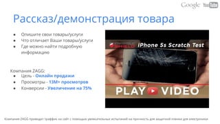 Рассказ/демонстрация товара
● Опишите свои товары/услуги
● Что отличает Ваши товары/услуги
● Где можно найти подробную
информацию
Компания ZAGG:
● Цель - Онлайн продажи
● Просмотры - 13M+ просмотров
● Конверсии - Увеличение на 75%
Компания ZAGG приводит траффик на сайт с помощью увлекательных испытаний на прочность для защитной пленки для электроники
 