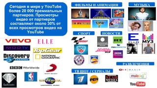 Сегодня в мире у YouTube
более 20 000 премиальных
партнеров. Просмотры
видео от партнеров
составляют около 30% от
всех просмотров видео на
YouTube
МУЗЫКАФИЛЬМЫ И АНИМАЦИЯ
РАЗВЛЕЧЕНИЯ
ТВ ШОУ / СЕРИАЛЫ
СПОРТ НОВОСТИ
 