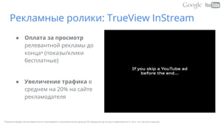 Рекламные ролики: TrueView InStream
● Оплата за просмотр
релевантной рекламы до
конца* (показы/клики
бесплатные)
● Увеличение трафика в
среднем на 20% на сайте
рекламодателя
• Просмотр видео засчитывается если пользователь посмотрел ролик дольше 30 секунд или до конца, в зависимости от того, что наступит раньше.
 