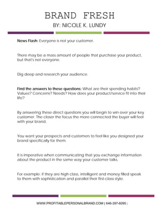 BRAND FRESH 
BY: NICOLE K. LUNDY 
News Flash: Everyone is not your customer. 
There may be a mass amount of people that purchase your product, but that's not everyone. 
Dig deep and research your audience. 
Find the answers to these questions: What are their spending habits? Values? Concerns? Needs? How does your product/service fit into their life? 
By answering these direct questions you will begin to win over your key customer. The closer the focus the more connected the buyer will feel with your brand. 
You want your prospects and customers to feel like you designed your brand specifically for them. 
It is imperative when communicating that you exchange information about the product in the same way your customer talks. 
For example: if they are high class, intelligent and money filled speak to them with sophistication and parallel their first-class style. WWW.PROFITABLEPERSONALBRAND.COM | 646-397-6095 | 
 