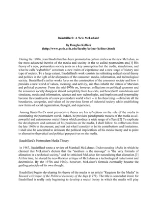 Baudrillard: A New McLuhan?

                                     By Douglas Kellner
                   (http://www.gseis.ucla.edu/faculty/kellner/kellner.html)


 During the 1980s, Jean Baudrillard has been promoted in certain circles as the new McLuhan, as
the most advanced theorist of the media and society in the so-called postmodern era.[1] His
theory of a new, postmodern society rests on a key assumption that the media, simulations, and
what he calls "cyberblitz" constitute a new realm of experience and a new stage of history and
type of society. To a large extent, Baudrillard's work consists in rethinking radical social theory
and politics in the light of developments of the consumer, media, information, and technological
society. Baudrillard's earlier works focus on the construction of the consumer society and how it
provides a new world of values, meaning, and activity, and thus inhabit the terrain of Marxism
and political economy. From the mid-1970s on, however, reflections on political economy and
the consumer society disappear almost completely from his texts, and henceforth simulations and
simulacra, media and information, science and new technologies, and implosion and hyperreality
become the constituents of a new postmodern world which -- in his theorizing -- obliterate all the
boundaries, categories, and values of the previous forms of industrial society while establishing
new forms of social organization, thought, and experience.

 Among Baudrillard's most provocative theses are his reflections on the role of the media in
constituting the postmodern world. Indeed, he provides paradigmatic models of the media as all-
powerful and autonomous social forces which produce a wide range of effects.[2] To explicate
the development and contours of his positions on the media, I shall follow his reflections from
the late 1960s to the present, and sort out what I consider to be his contributions and limitations.
I shall also be concerned to delineate the political implications of his media theory and to point
to alternative theoretical and political perspectives on the media.

Baudrillard's Postmodern Media Theory

 In 1967, Baudrillard wrote a review of Marshall McLuhan's Understanding Media in which he
claimed that McLuhan's dictum that the "medium is the message" is "the very formula of
alienation in a technical society," and he criticized McLuhan for naturalizing that alienation.[3]
At this time, he shared the neo-Marxian critique of McLuhan as a technological reductionist and
determinist. By the 1970s and 1980s, however, McLuhan's formula eventually became the
guiding principle of his own thought.

Baudrillard begins developing his theory of the media in an article "Requiem for the Media" in
Toward a Critique of the Political Economy of the Sign (1972). The title is somewhat ironic for
Baudrillard is really only beginning to develop a social theory in which the media will play
 